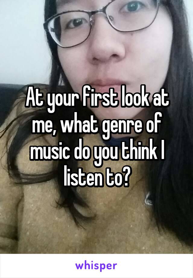 At your first look at me, what genre of music do you think I listen to?