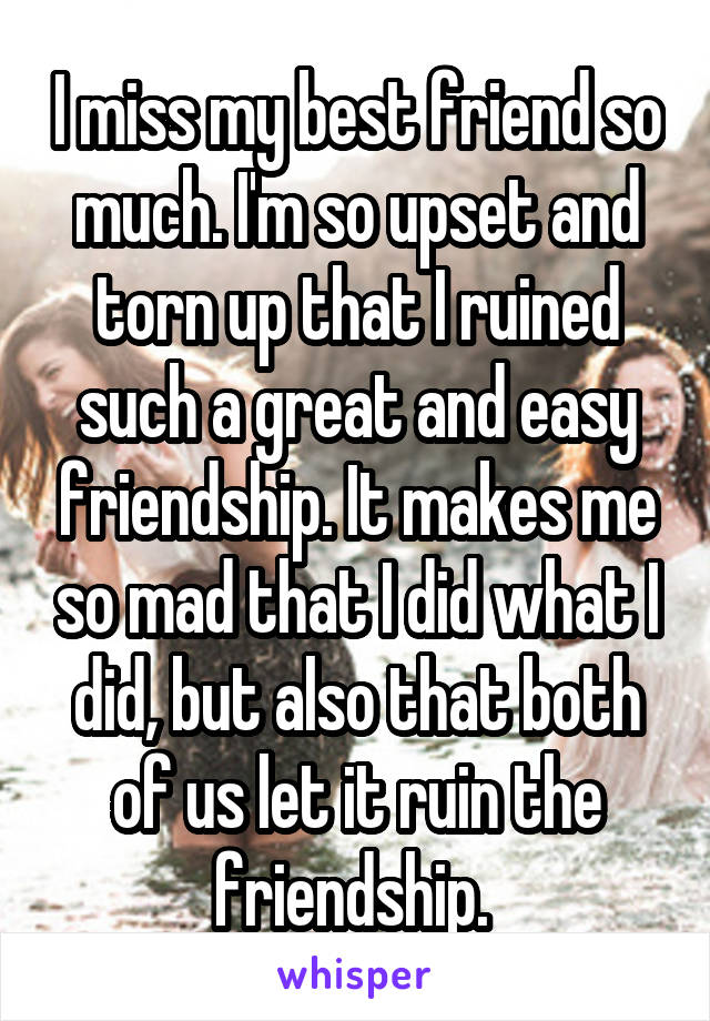 I miss my best friend so much. I'm so upset and torn up that I ruined such a great and easy friendship. It makes me so mad that I did what I did, but also that both of us let it ruin the friendship. 