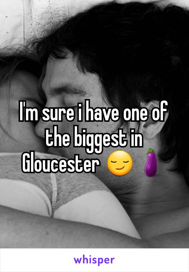 I'm sure i have one of the biggest in Gloucester 😏🍆