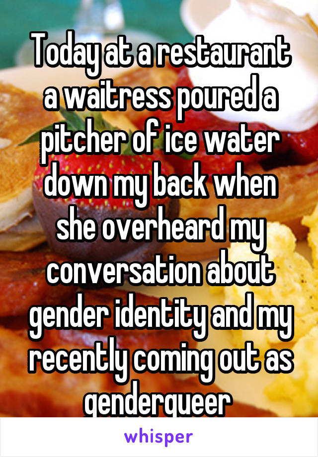 Today at a restaurant a waitress poured a pitcher of ice water down my back when she overheard my conversation about gender identity and my recently coming out as genderqueer 