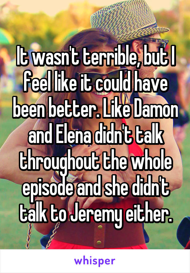 It wasn't terrible, but I feel like it could have been better. Like Damon and Elena didn't talk throughout the whole episode and she didn't talk to Jeremy either.