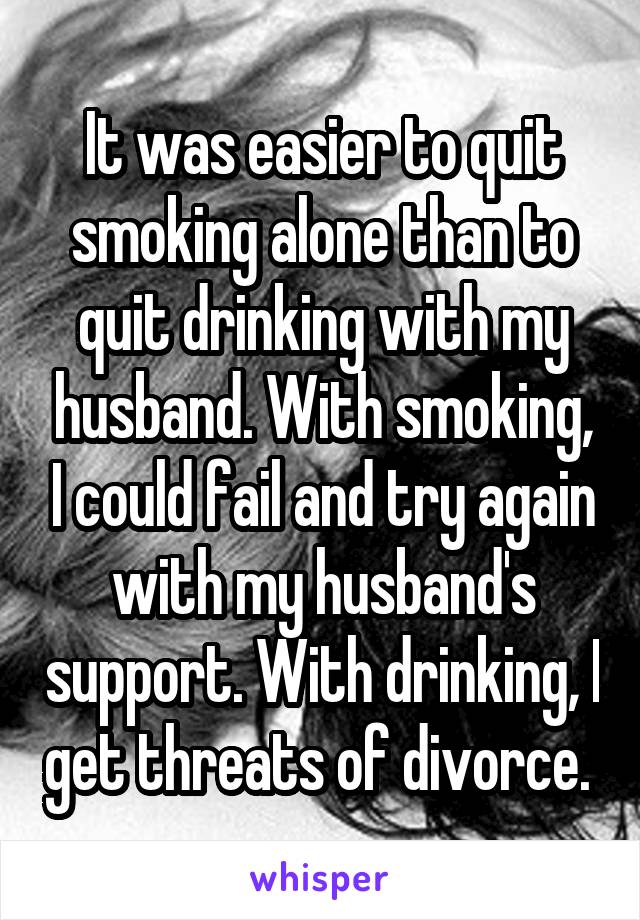 It was easier to quit smoking alone than to quit drinking with my husband. With smoking, I could fail and try again with my husband's support. With drinking, I get threats of divorce. 