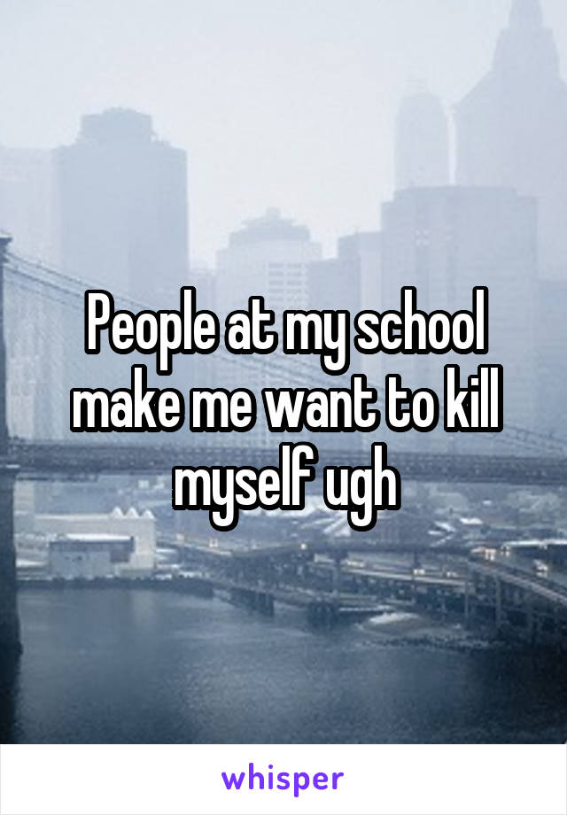 People at my school make me want to kill myself ugh