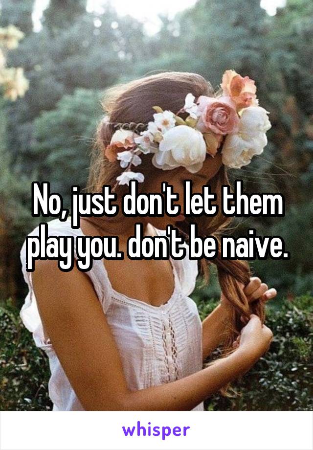 No, just don't let them play you. don't be naive.