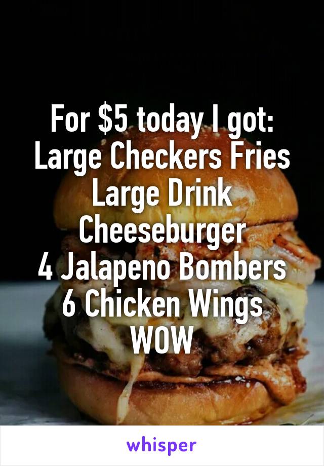 For $5 today I got: Large Checkers Fries
Large Drink
Cheeseburger
4 Jalapeno Bombers
6 Chicken Wings
WOW