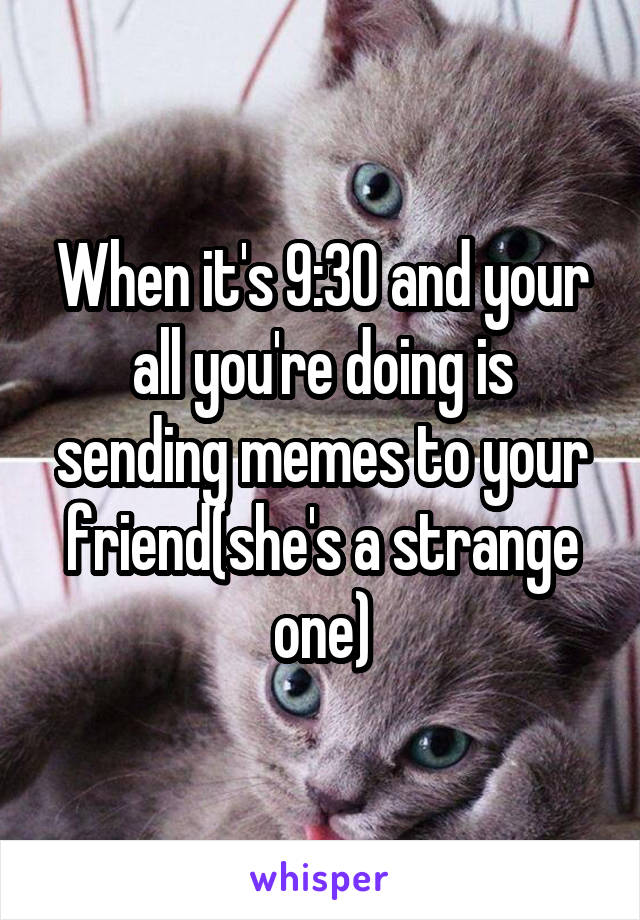 When it's 9:30 and your all you're doing is sending memes to your friend(she's a strange one)