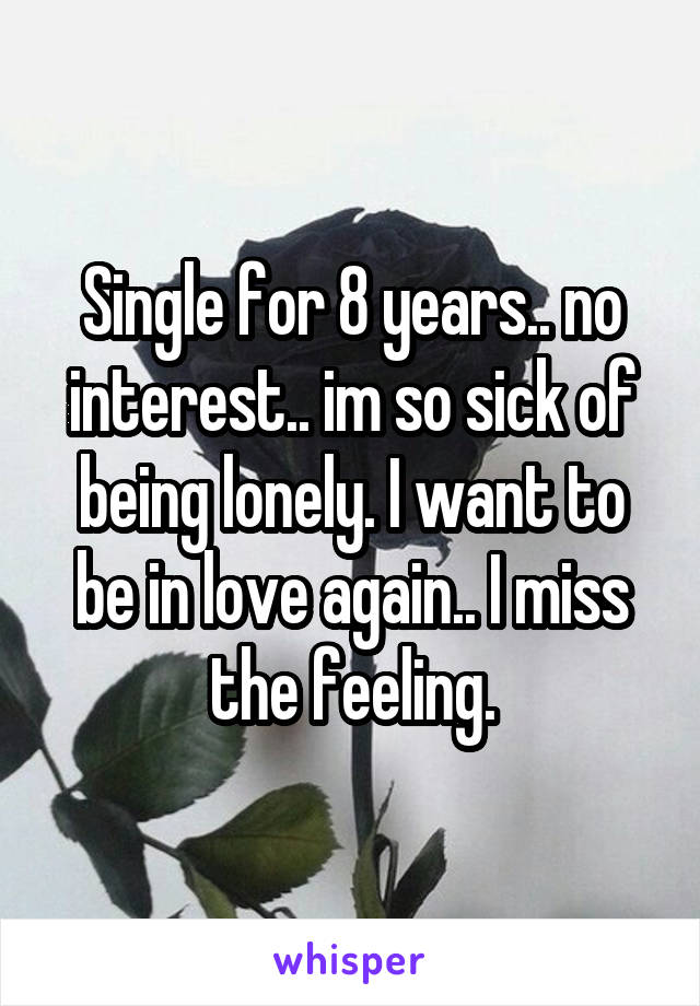 Single for 8 years.. no interest.. im so sick of being lonely. I want to be in love again.. I miss the feeling.