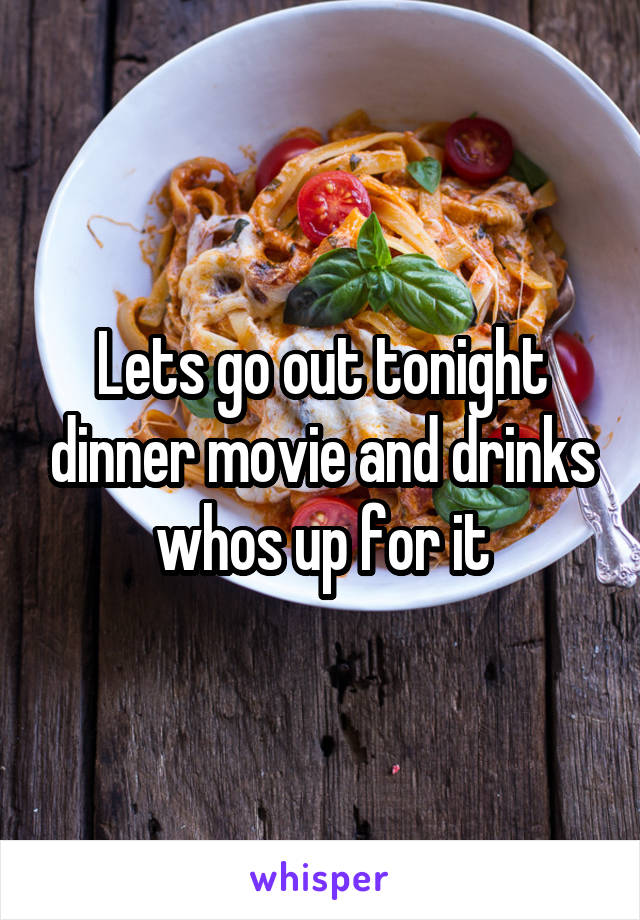 Lets go out tonight dinner movie and drinks whos up for it