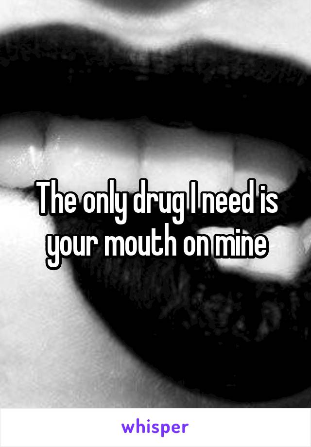 The only drug I need is your mouth on mine