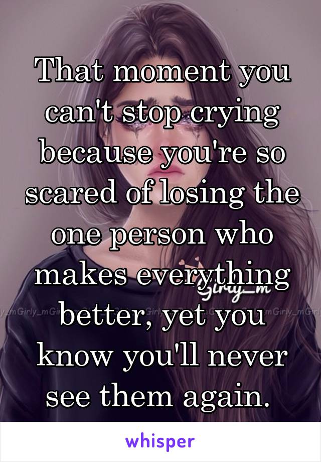 That moment you can't stop crying because you're so scared of losing the one person who makes everything better, yet you know you'll never see them again. 