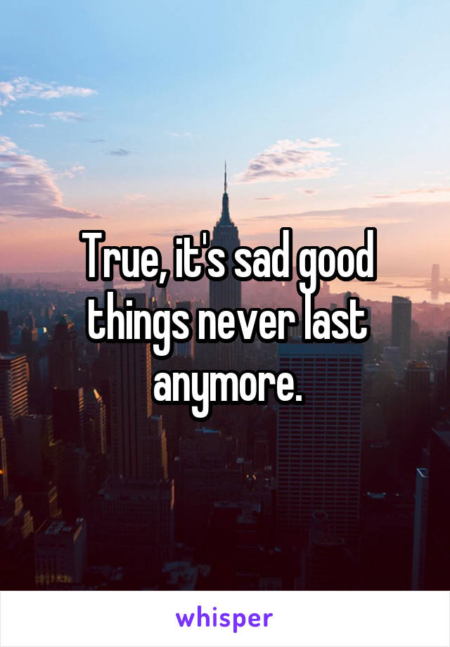 True, it's sad good things never last anymore.