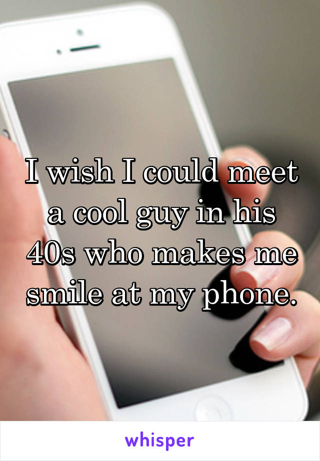 I wish I could meet a cool guy in his 40s who makes me smile at my phone.