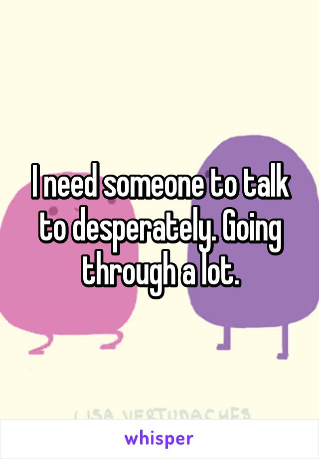 I need someone to talk to desperately. Going through a lot.