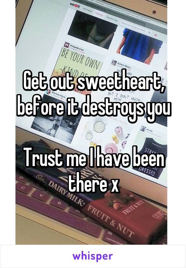 Get out sweetheart, before it destroys you

Trust me I have been there x