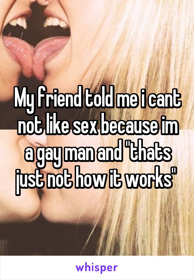 My friend told me i cant not like sex because im a gay man and "thats just not how it works" 