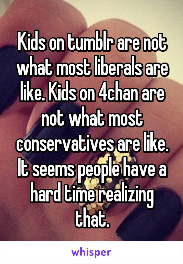 Kids on tumblr are not what most liberals are like. Kids on 4chan are not what most conservatives are like. It seems people have a hard time realizing that.