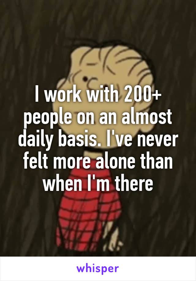 I work with 200+ people on an almost daily basis. I've never felt more alone than when I'm there