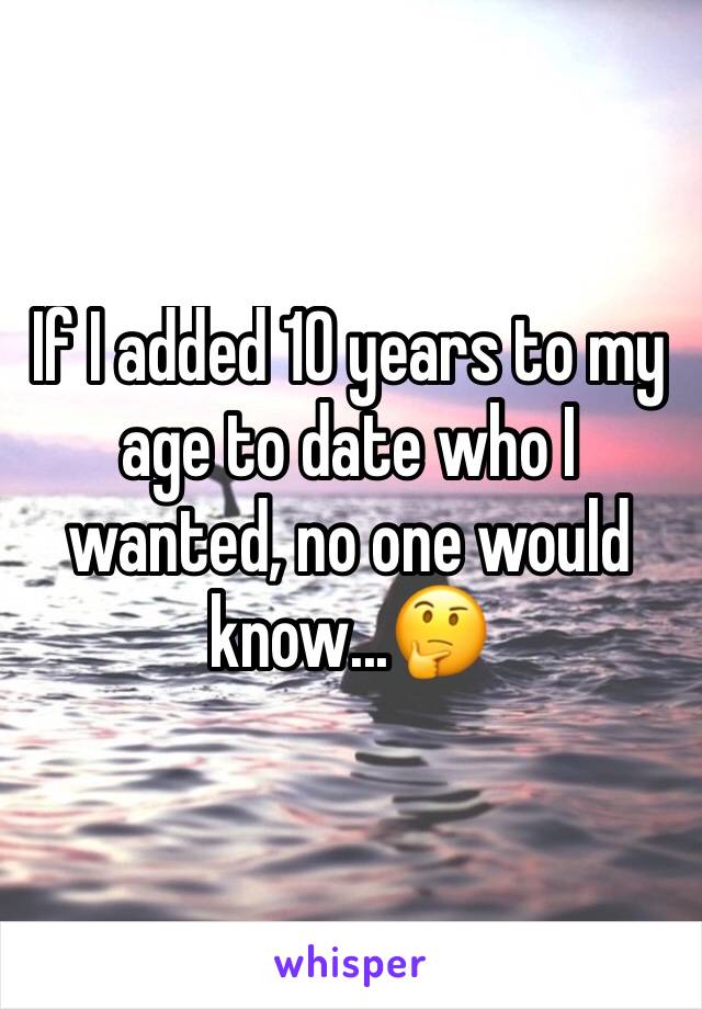 If I added 10 years to my age to date who I wanted, no one would know...🤔