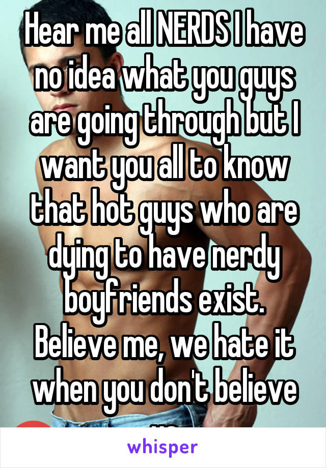 Hear me all NERDS I have no idea what you guys are going through but I want you all to know that hot guys who are dying to have nerdy boyfriends exist.
Believe me, we hate it when you don't believe us