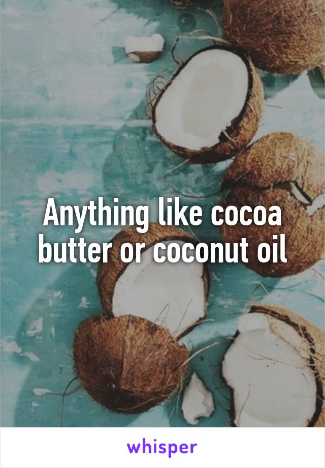 Anything like cocoa butter or coconut oil