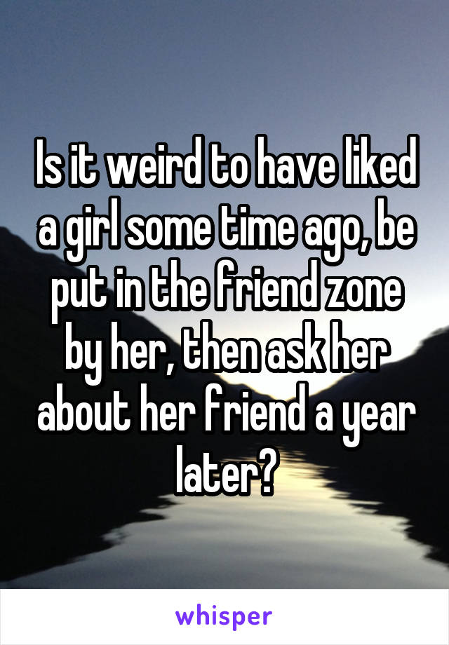 Is it weird to have liked a girl some time ago, be put in the friend zone by her, then ask her about her friend a year later?