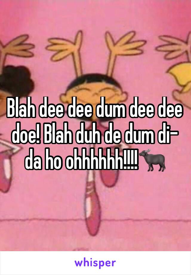 Blah dee dee dum dee dee doe! Blah duh de dum di-da ho ohhhhhh!!!!🐃