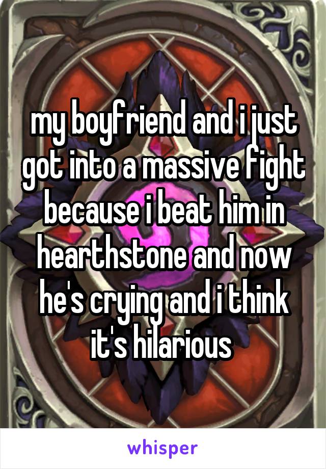 my boyfriend and i just got into a massive fight because i beat him in hearthstone and now he's crying and i think it's hilarious 