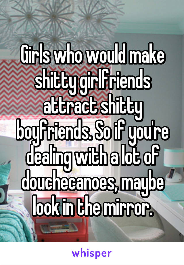 Girls who would make shitty girlfriends attract shitty boyfriends. So if you're dealing with a lot of douchecanoes, maybe look in the mirror.