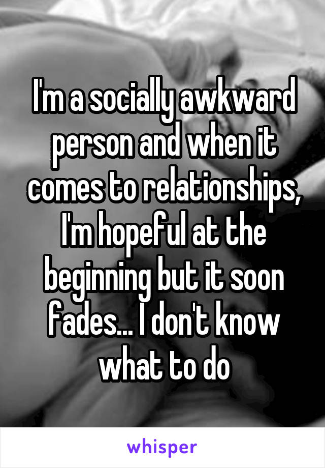 I'm a socially awkward person and when it comes to relationships, I'm hopeful at the beginning but it soon fades... I don't know what to do