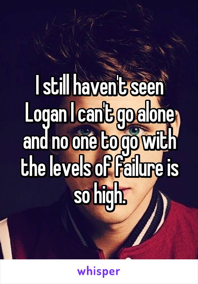 I still haven't seen Logan I can't go alone and no one to go with the levels of failure is so high.