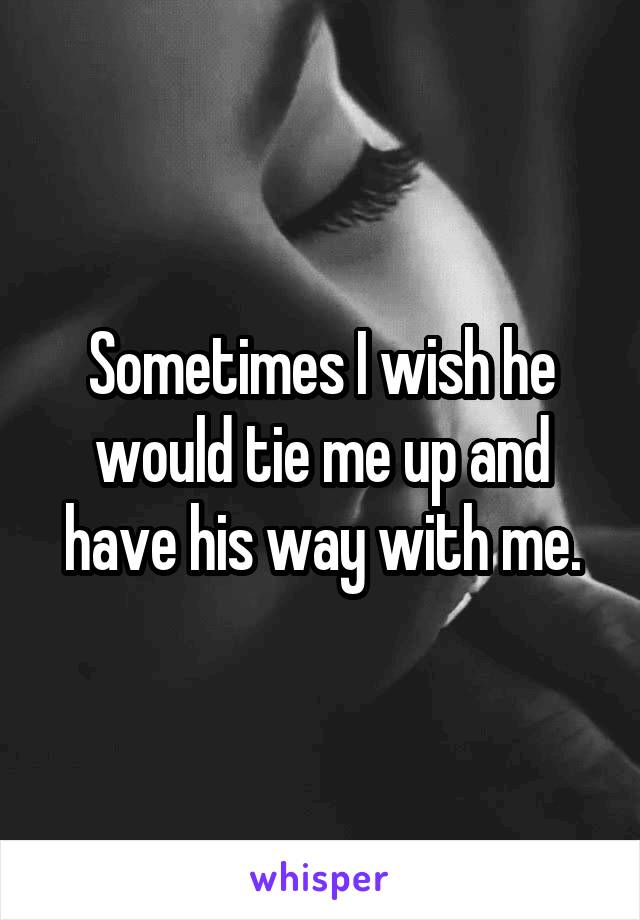 Sometimes I wish he would tie me up and have his way with me.