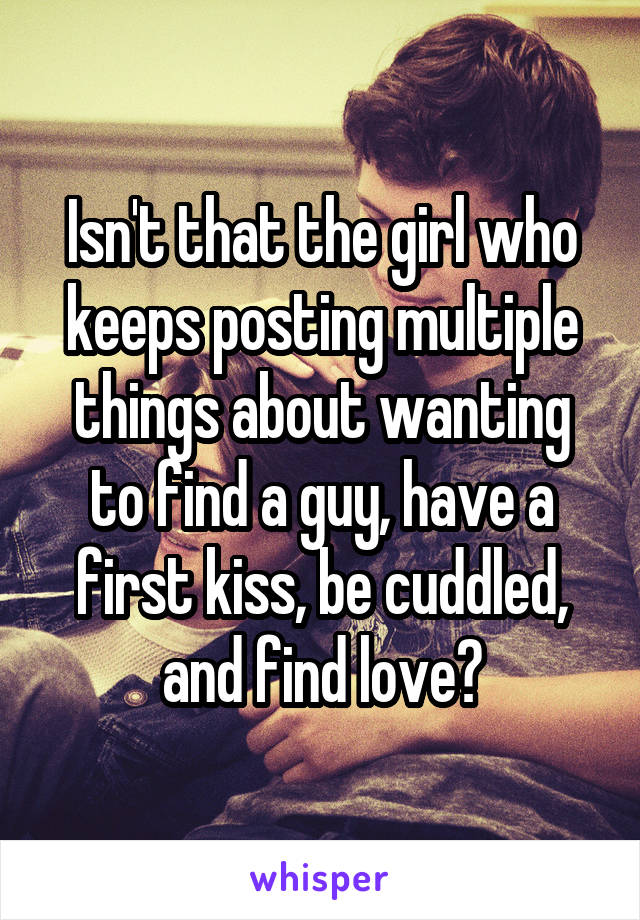 Isn't that the girl who keeps posting multiple things about wanting to find a guy, have a first kiss, be cuddled, and find love?