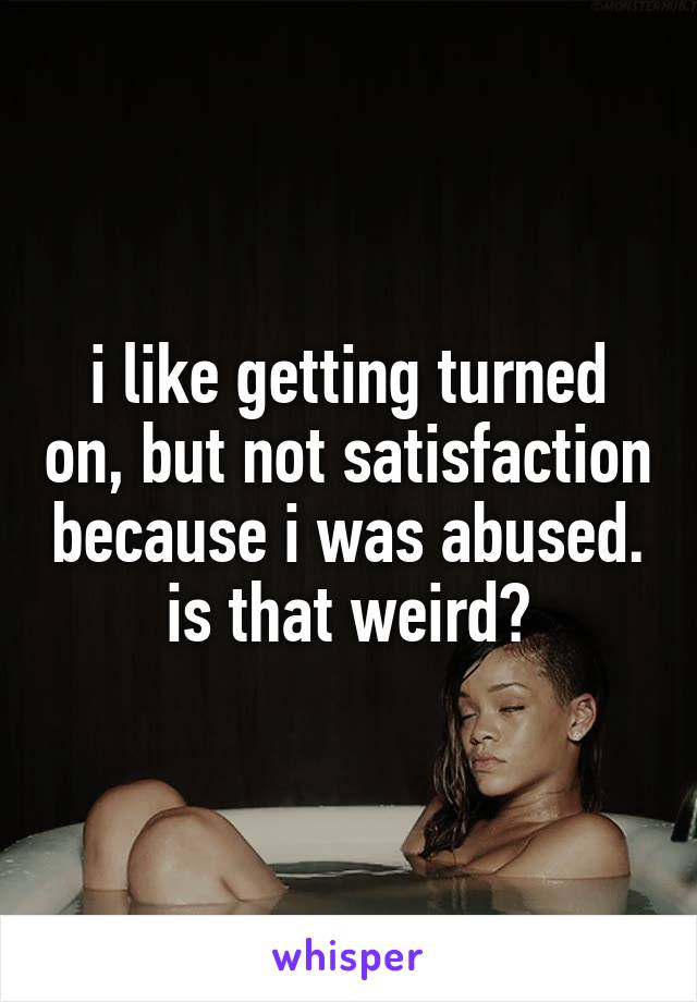 i like getting turned on, but not satisfaction because i was abused. is that weird?