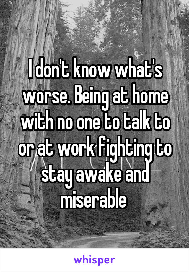 I don't know what's worse. Being at home with no one to talk to or at work fighting to stay awake and miserable 