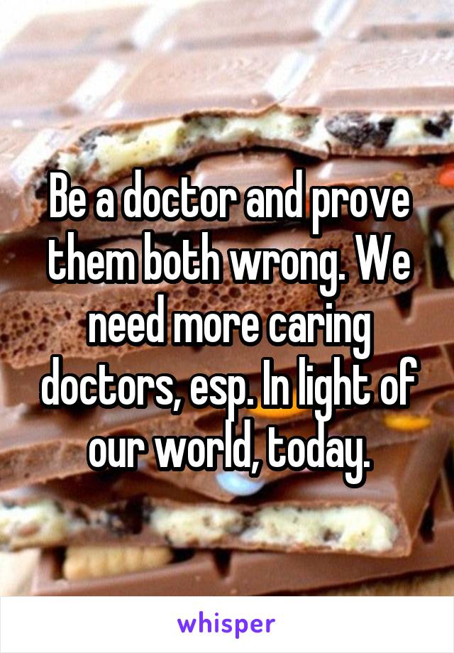 Be a doctor and prove them both wrong. We need more caring doctors, esp. In light of our world, today.