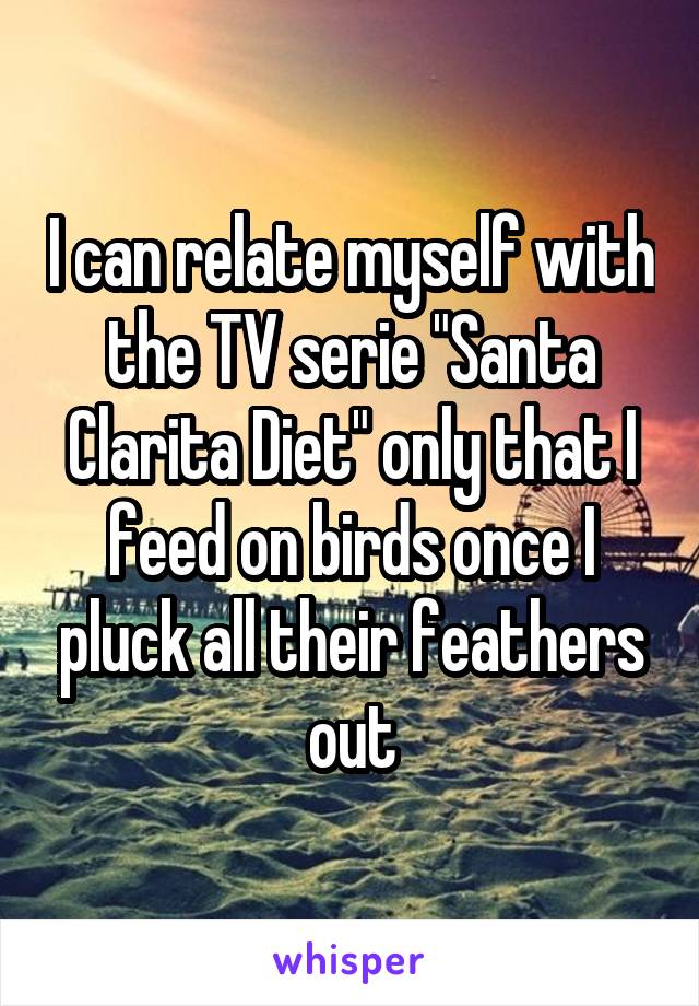 I can relate myself with the TV serie "Santa Clarita Diet" only that I feed on birds once I pluck all their feathers out