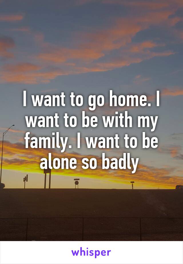 I want to go home. I want to be with my family. I want to be alone so badly 