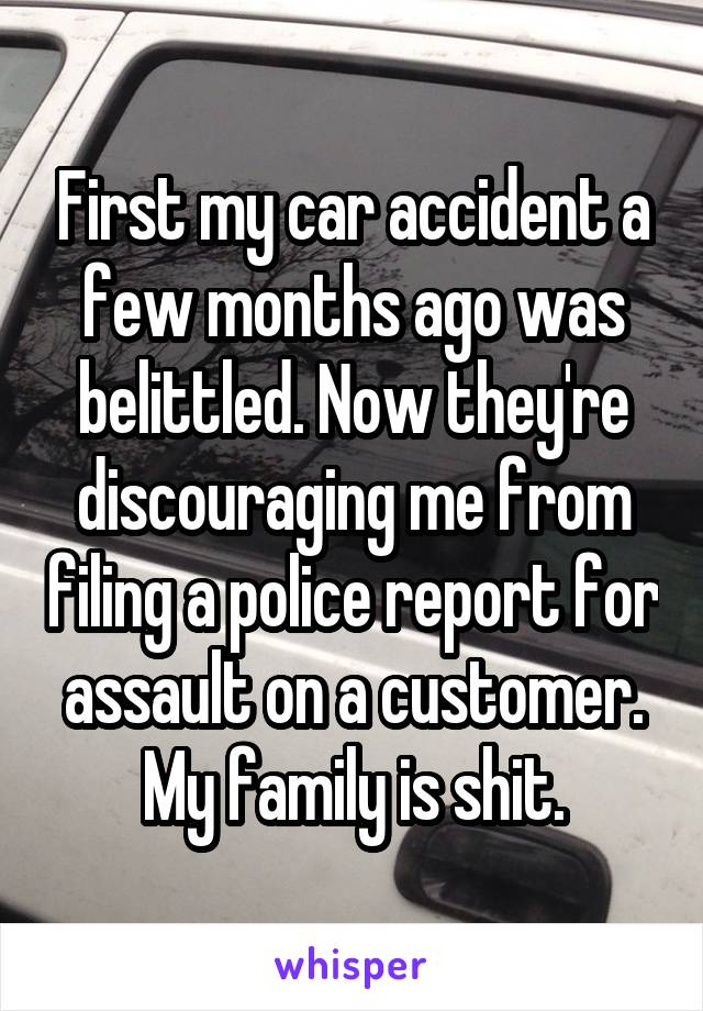 First my car accident a few months ago was belittled. Now they're discouraging me from filing a police report for assault on a customer. My family is shit.