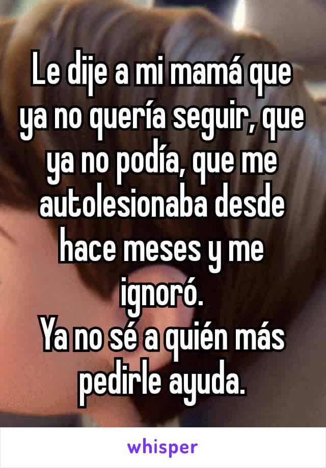 Le dije a mi mamá que ya no quería seguir, que ya no podía, que me autolesionaba desde hace meses y me ignoró.
Ya no sé a quién más pedirle ayuda.