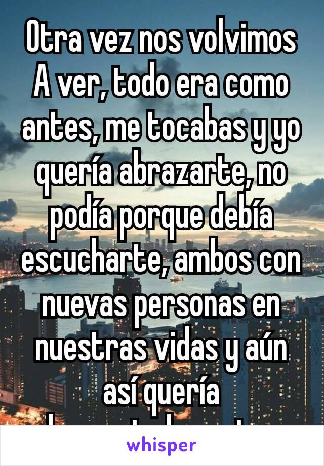 Otra vez nos volvimos A ver, todo era como antes, me tocabas y yo quería abrazarte, no podía porque debía escucharte, ambos con nuevas personas en nuestras vidas y aún así quería abrazarte,besarte....