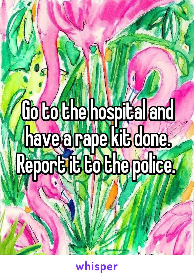 Go to the hospital and have a rape kit done. Report it to the police. 