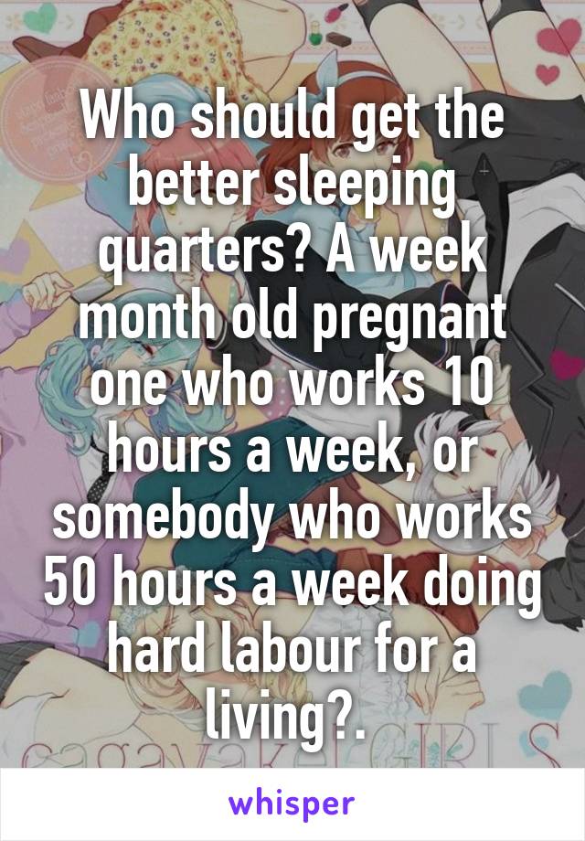 Who should get the better sleeping quarters? A week month old pregnant one who works 10 hours a week, or somebody who works 50 hours a week doing hard labour for a living?. 