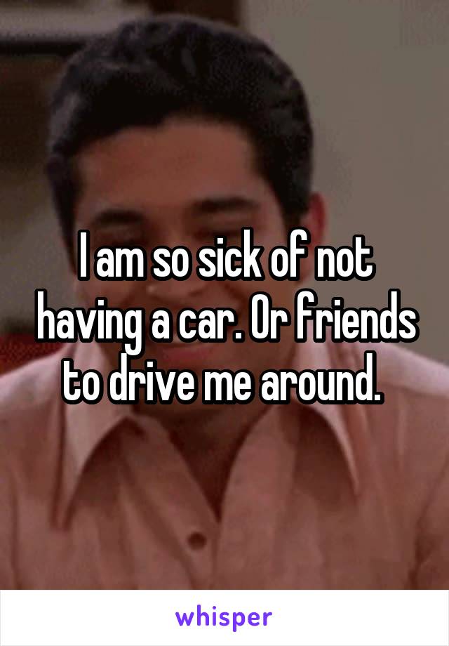 I am so sick of not having a car. Or friends to drive me around. 