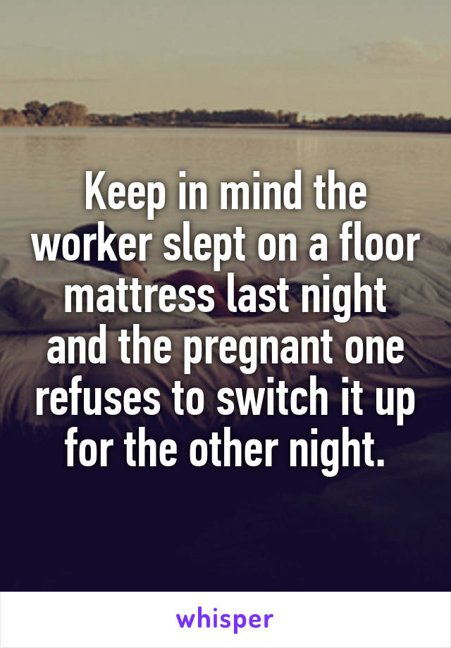 Keep in mind the worker slept on a floor mattress last night and the pregnant one refuses to switch it up for the other night.