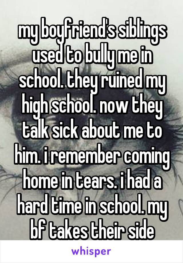 my boyfriend's siblings used to bully me in school. they ruined my high school. now they talk sick about me to him. i remember coming home in tears. i had a hard time in school. my bf takes their side