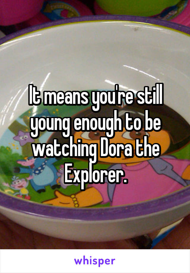 It means you're still young enough to be watching Dora the Explorer.