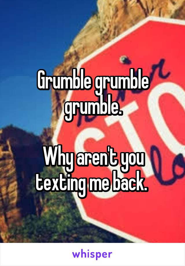 Grumble grumble grumble.

Why aren't you texting me back. 