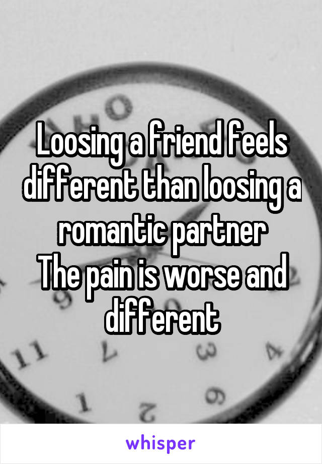 Loosing a friend feels different than loosing a romantic partner
The pain is worse and different