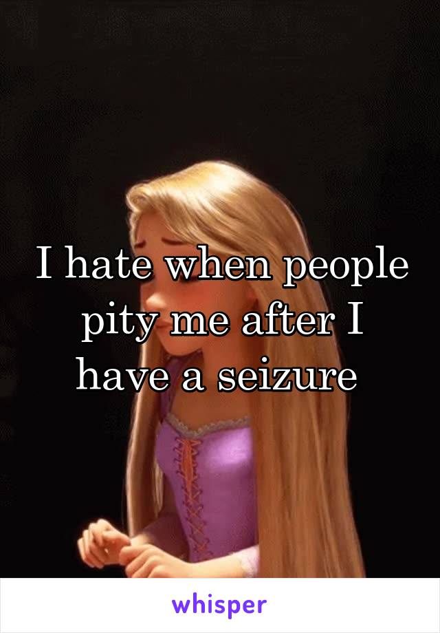 I hate when people pity me after I have a seizure 