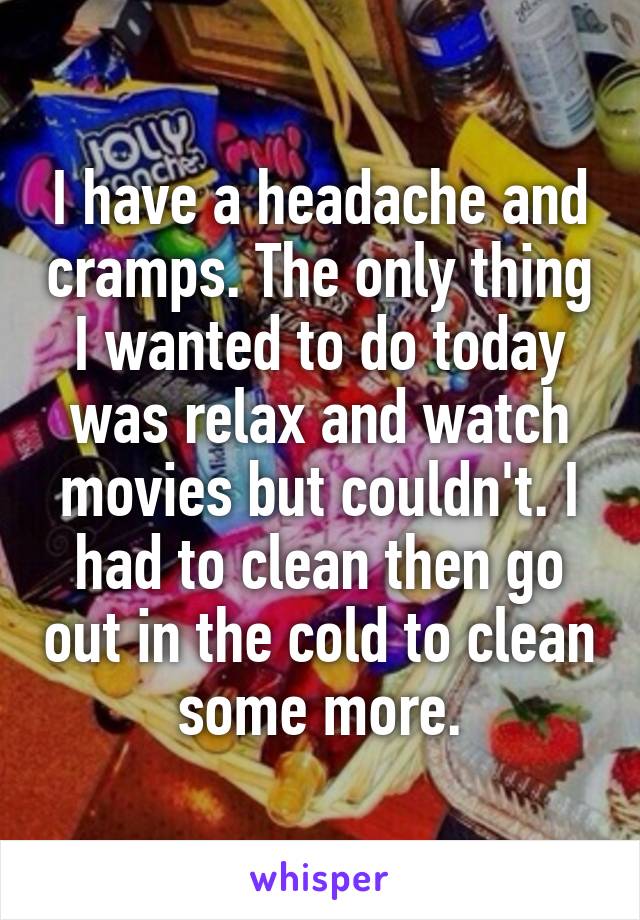 I have a headache and cramps. The only thing I wanted to do today was relax and watch movies but couldn't. I had to clean then go out in the cold to clean some more.